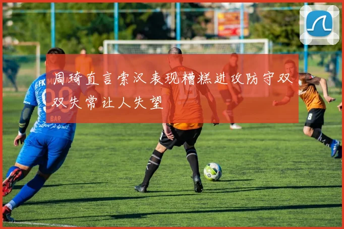 周琦直言索汉表现糟糕进攻防守双双失常让人失望