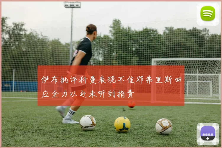 伊布批评科曼表现不佳邓弗里斯回应全力以赴未听到指责