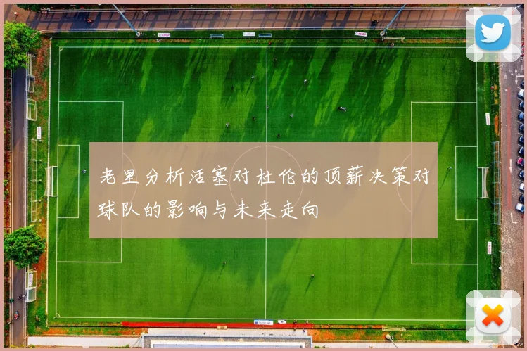 老里分析活塞对杜伦的顶薪决策对球队的影响与未来走向