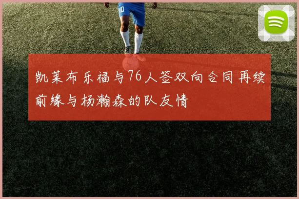 凯莱布乐福与76人签双向合同再续前缘与杨瀚森的队友情