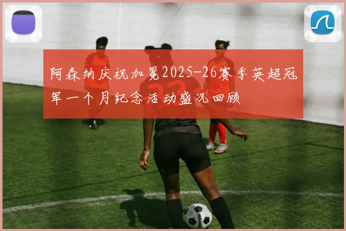 阿森纳庆祝加冕2025-26赛季英超冠军一个月纪念活动盛况回顾