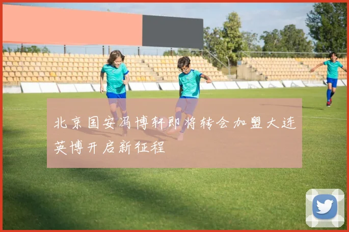 北京国安冯博轩即将转会加盟大连英博开启新征程