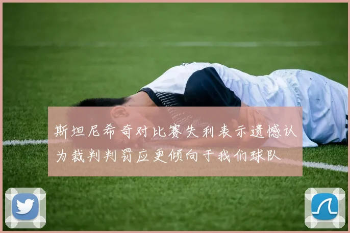 斯坦尼希奇对比赛失利表示遗憾认为裁判判罚应更倾向于我们球队