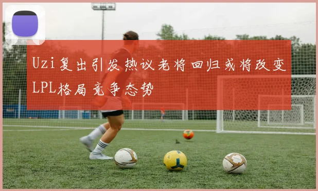 Uzi复出引发热议老将回归或将改变LPL格局竞争态势
