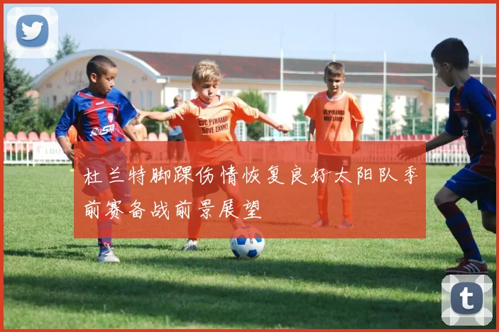 杜兰特脚踝伤情恢复良好太阳队季前赛备战前景展望