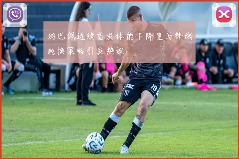 姆巴佩连续首发体能下降皇马锋线轮换策略引发热议
