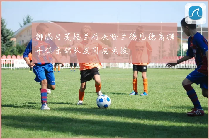 挪威与英格兰对决哈兰德厄德高携手俱乐部队友同场竞技