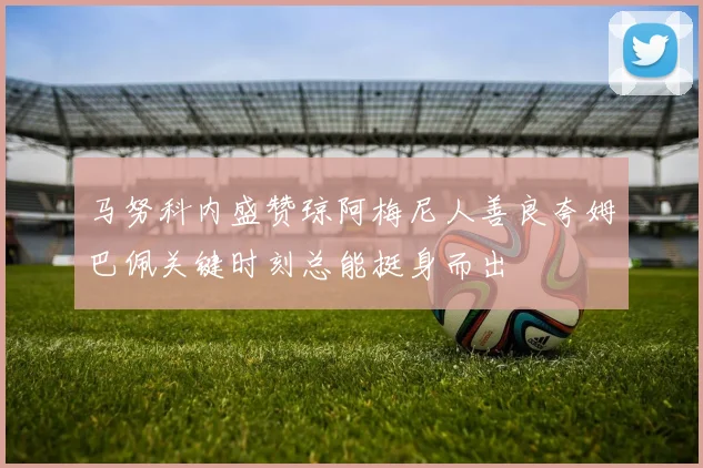 马努科内盛赞琼阿梅尼人善良夸姆巴佩关键时刻总能挺身而出