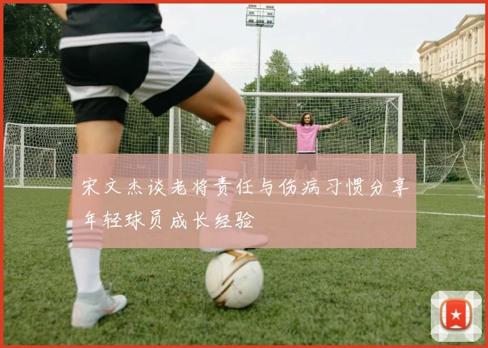 宋文杰谈老将责任与伤病习惯分享年轻球员成长经验