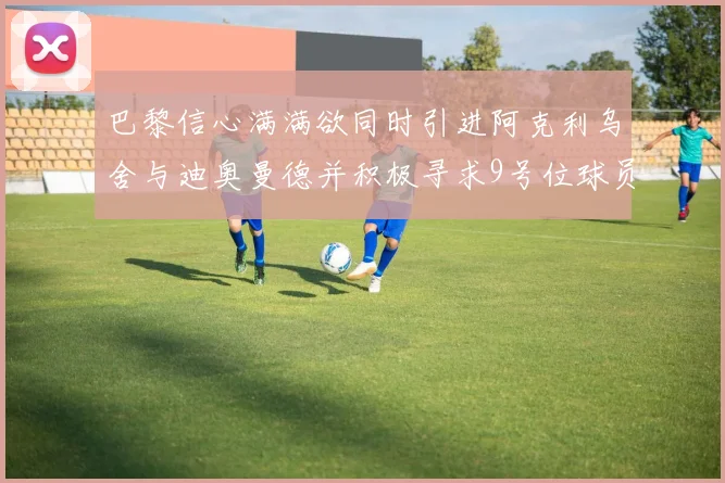巴黎信心满满欲同时引进阿克利乌舍与迪奥曼德并积极寻求9号位球员