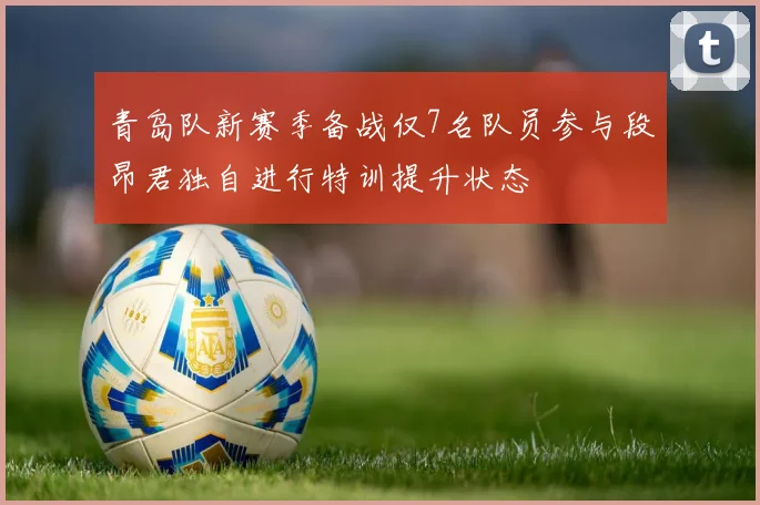 青岛队新赛季备战仅7名队员参与段昂君独自进行特训提升状态