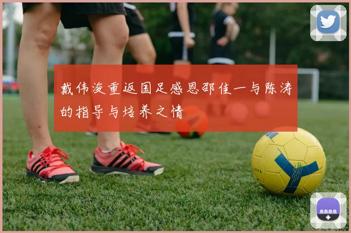 戴伟浚重返国足感恩邵佳一与陈涛的指导与培养之情