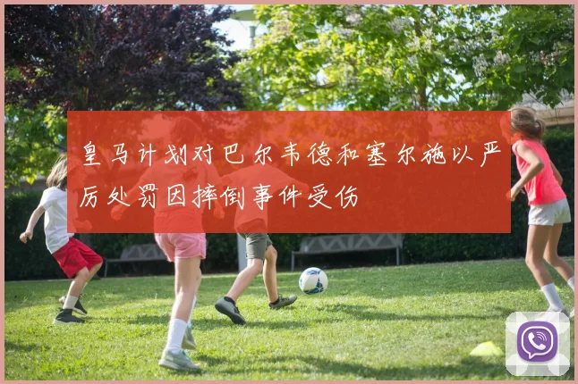 皇马计划对巴尔韦德和塞尔施以严厉处罚因摔倒事件受伤