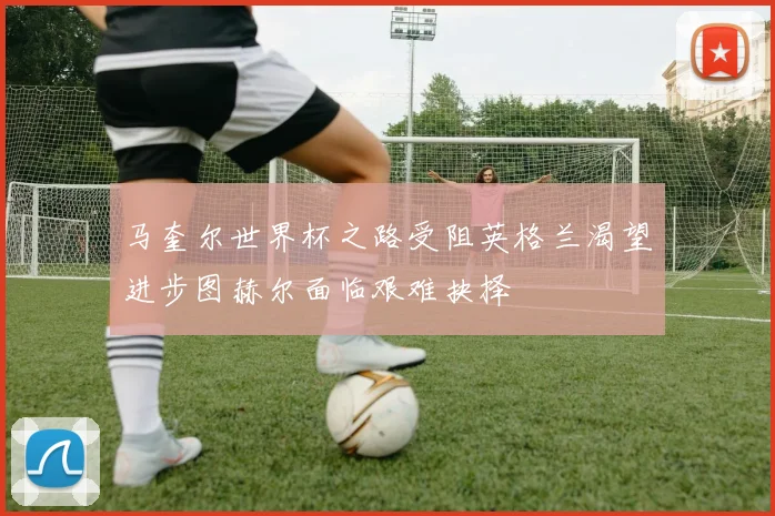 马奎尔世界杯之路受阻英格兰渴望进步图赫尔面临艰难抉择