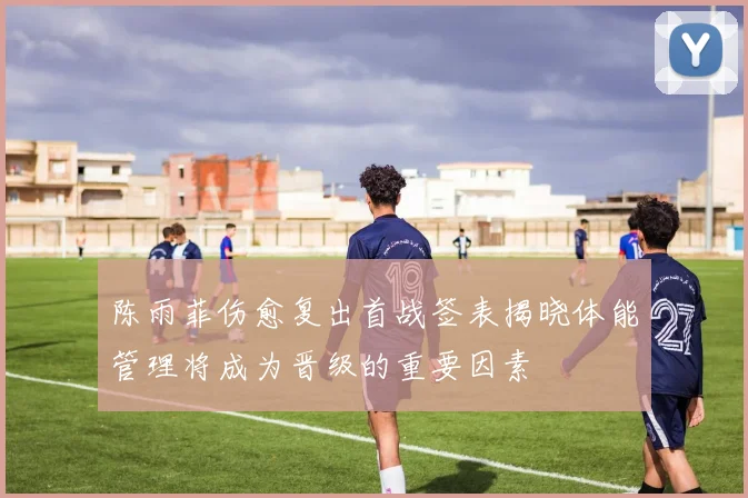 陈雨菲伤愈复出首战签表揭晓体能管理将成为晋级的重要因素