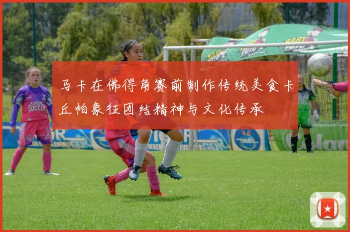 马卡在佛得角赛前制作传统美食卡丘帕象征团结精神与文化传承