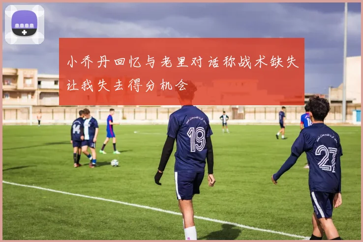 小乔丹回忆与老里对话称战术缺失让我失去得分机会