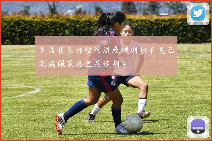 罗马俱乐部续约进展顺利切利克已完成佩莱格里尼谈判中