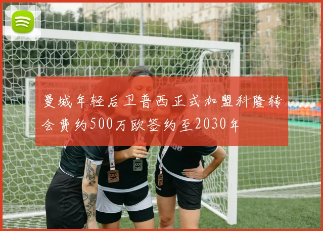 曼城年轻后卫普西正式加盟科隆转会费约500万欧签约至2030年