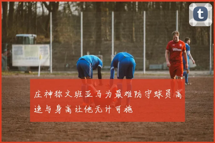 庄神称文班亚马为最难防守球员高速与身高让他无计可施
