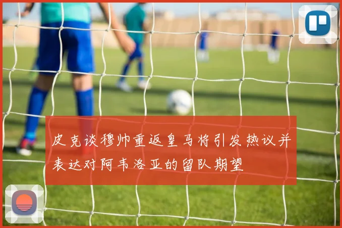 皮克谈穆帅重返皇马将引发热议并表达对阿韦洛亚的留队期望
