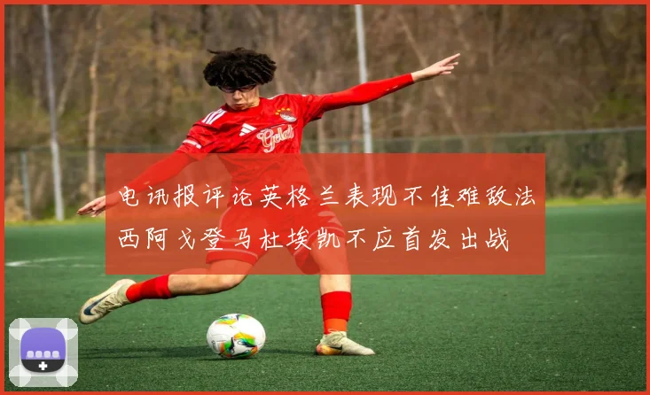 电讯报评论英格兰表现不佳难敌法西阿戈登马杜埃凯不应首发出战