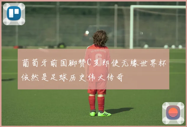 葡萄牙前国脚赞C罗即使无缘世界杯依然是足球历史伟大传奇
