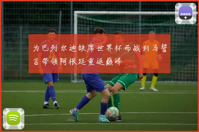 为巴列尔迪缺席世界杯而战利马誓言带领阿根廷重返巅峰