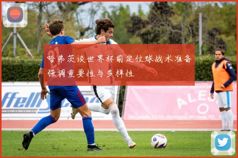 哈弗茨谈世界杯前定位球战术准备强调重要性与多样性