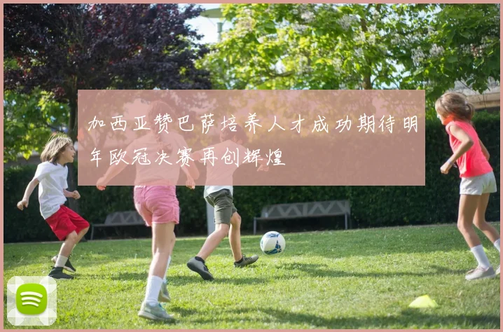 加西亚赞巴萨培养人才成功期待明年欧冠决赛再创辉煌