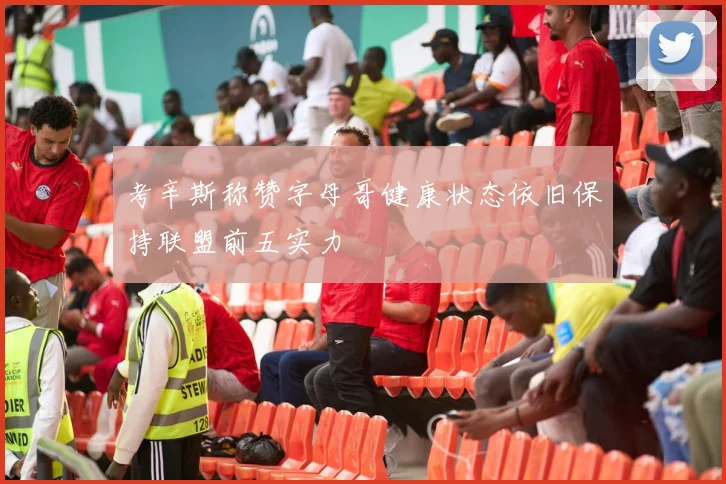 考辛斯称赞字母哥健康状态依旧保持联盟前五实力
