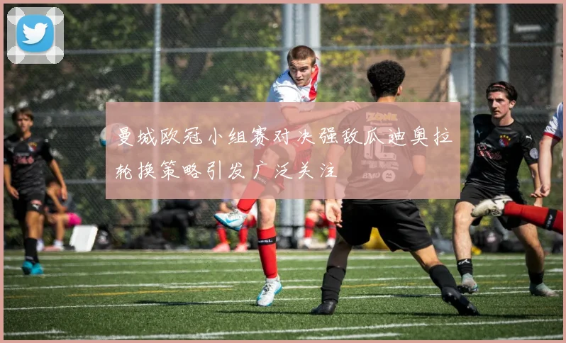 曼城欧冠小组赛对决强敌瓜迪奥拉轮换策略引发广泛关注