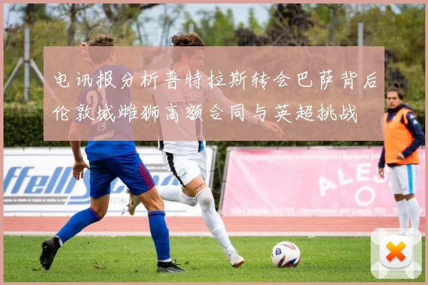 电讯报分析普特拉斯转会巴萨背后伦敦城雌狮高额合同与英超挑战