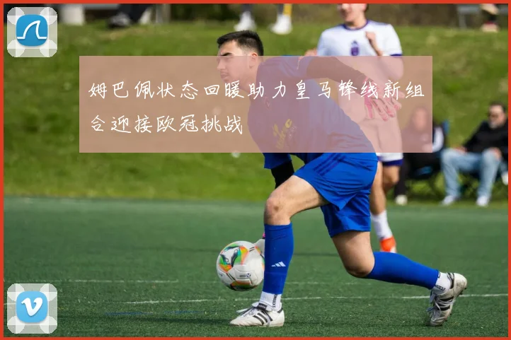 姆巴佩状态回暖助力皇马锋线新组合迎接欧冠挑战