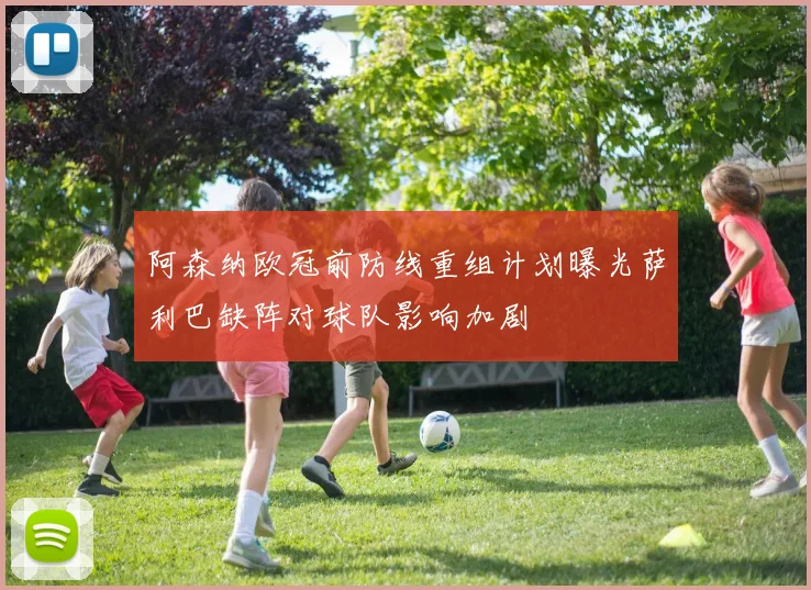 阿森纳欧冠前防线重组计划曝光萨利巴缺阵对球队影响加剧